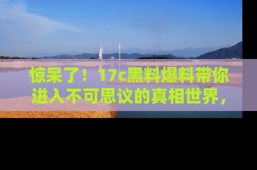 惊呆了！17c黑料爆料带你进入不可思议的真相世界，赶快看链接！