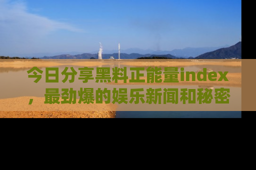 今日分享黑料正能量index，最劲爆的娱乐新闻和秘密等你来发现！