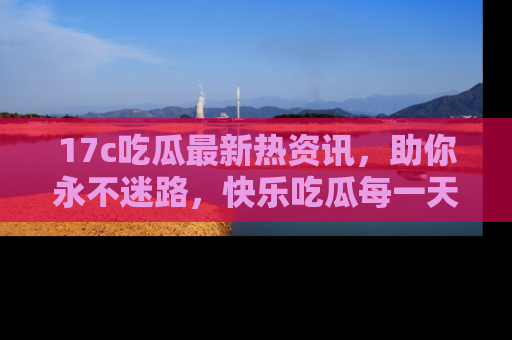 17c吃瓜最新热资讯,助你永不迷路,快乐吃瓜每一天!