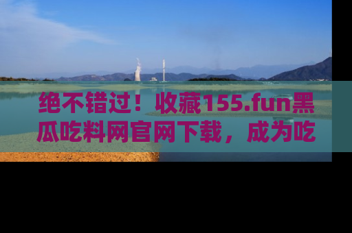 绝不错过！收藏155.fun黑瓜吃料网官网下载，成为吃瓜达人！