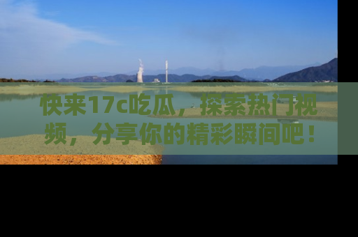 快来17c吃瓜，探索热门视频，分享你的精彩瞬间吧！