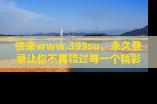 快来www.399su，永久登录让你不再错过每一个精彩的吃瓜瞬间！