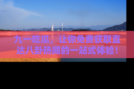 九一吃瓜，让你免费获取直达八卦热闻的一站式体验！