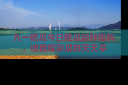 九一吃瓜今日吃瓜新鲜爆料，收藏精彩瓜料天天享