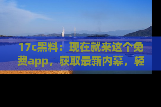 17c黑料:现在就来这个免费app,获取最新内幕,轻松掌握娱乐圈动向!