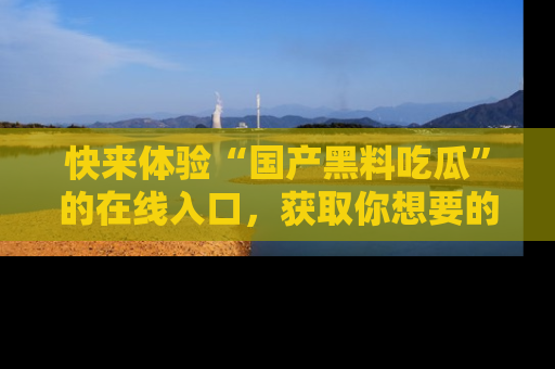 快来体验“国产黑料吃瓜”的在线入口，获取你想要的所有独家黑料！