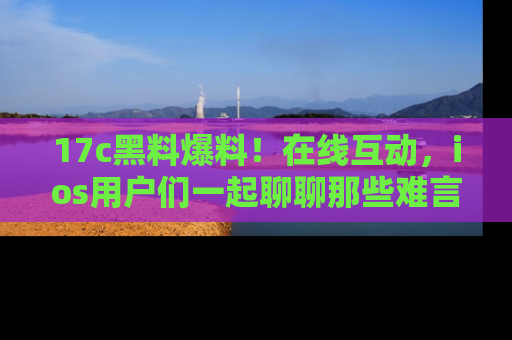 17c黑料爆料!在线互动,ios用户们一起聊聊那些难言之隐吧!