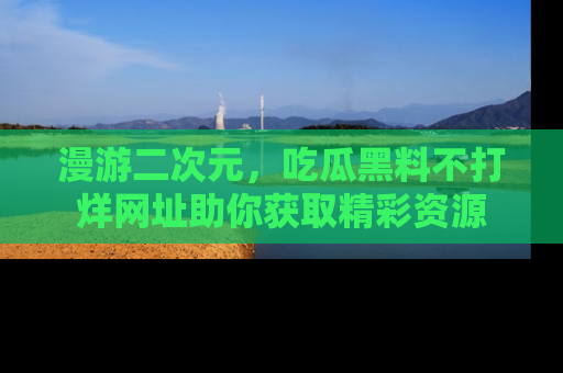漫游二次元，吃瓜黑料不打烊网址助你获取精彩资源