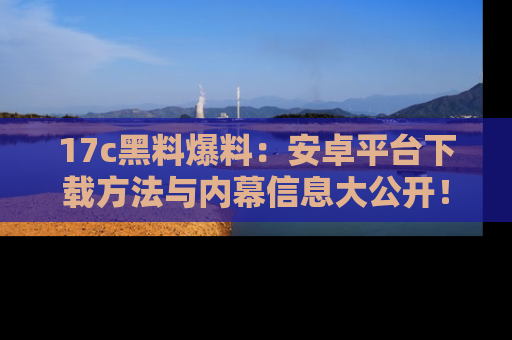 17c黑料爆料:安卓平台下载方法与内幕信息大公开!