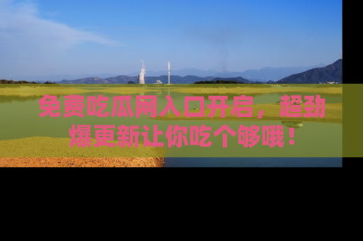 免费吃瓜网入口开启，超劲爆更新让你吃个够哦！
