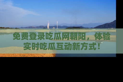 免费登录吃瓜网朝阳，体验实时吃瓜互动新方式！