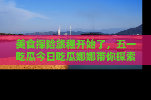 美食探险旅程开始了，五一吃瓜今日吃瓜娜娜带你探索精彩首页线路。