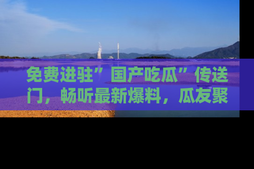 免费进驻”国产吃瓜”传送门，畅听最新爆料，瓜友聚集地等你！