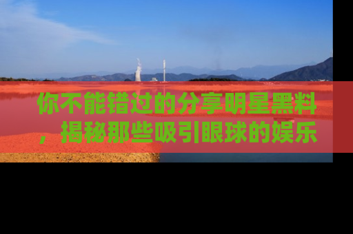 你不能错过的分享明星黑料，揭秘那些吸引眼球的娱乐新闻。