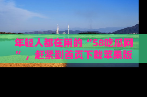 年轻人都在用的“58吃瓜网”，赶紧到首页下载苹果版吧！
