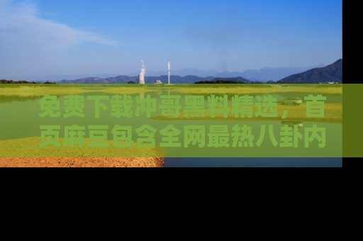 免费下载冲哥黑料精选，首页麻豆包含全网最热八卦内容