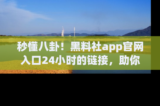 秒懂八卦！黑料社app官网入口24小时的链接，助你及时获取热搜焦点