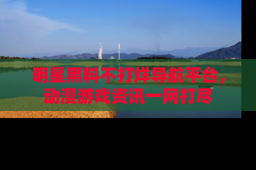 明星黑料不打烊导航平台，动漫游戏资讯一网打尽