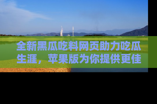 全新黑瓜吃料网页助力吃瓜生涯，苹果版为你提供更佳体验！