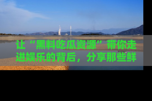 让“黑料吃瓜资源”带你走进娱乐的背后，分享那些鲜为人知的黑料，成为吃瓜界的资深玩家！