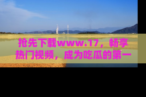 抢先下载www.17，畅享热门视频，成为吃瓜的第一手信息者！