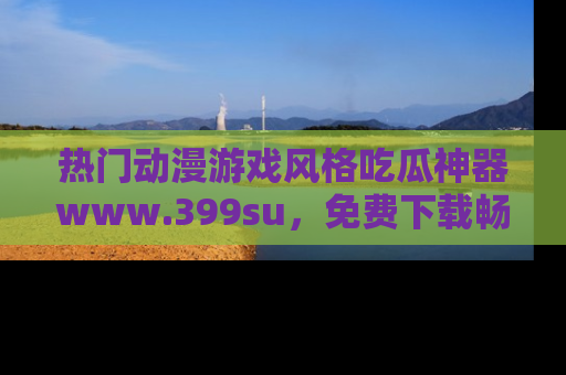 热门动漫游戏风格吃瓜神器www.399su，免费下载畅享精彩