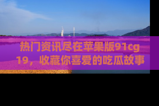 热门资讯尽在苹果版91cg19，收藏你喜爱的吃瓜故事吧！
