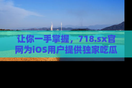 让你一手掌握，718.sx官网为iOS用户提供独家吃瓜内容！