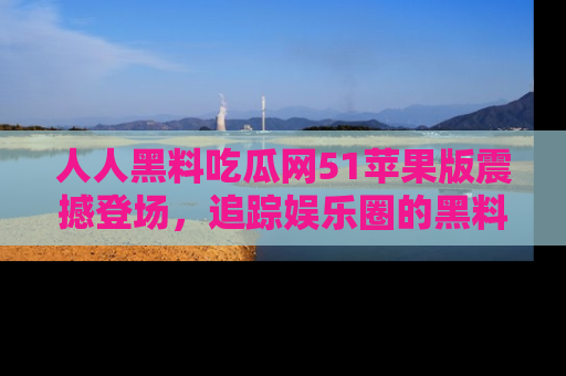 人人黑料吃瓜网51苹果版震撼登场，追踪娱乐圈的黑料与热闻