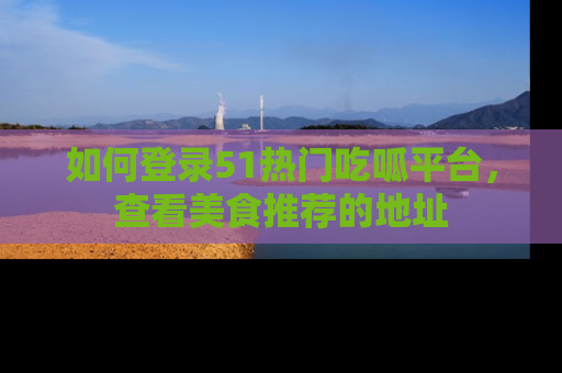 如何登录51热门吃呱平台，查看美食推荐的地址