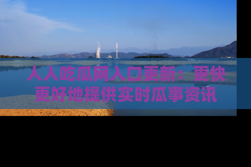人人吃瓜网入口更新：更快更好地提供实时瓜事资讯