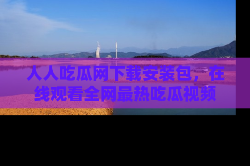 人人吃瓜网下载安装包，在线观看全网最热吃瓜视频