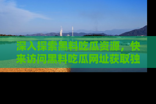 深入探索黑料吃瓜资源，快来访问黑料吃瓜网址获取独家内容！