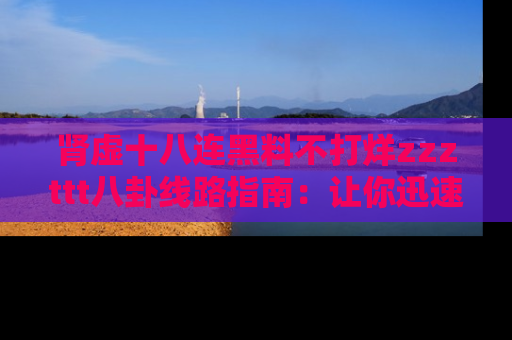 肾虚十八连黑料不打烊zzzttt八卦线路指南：让你迅速掌握热点事件脉络