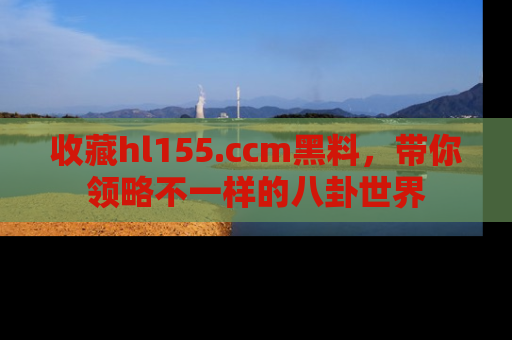 收藏hl155.ccm黑料，带你领略不一样的八卦世界