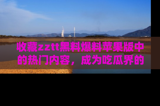 收藏zztt黑料爆料苹果版中的热门内容，成为吃瓜界的资深玩家！