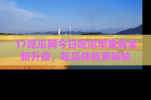 17吃瓜网今日吃瓜苹果版全新升级,吃瓜体验更畅快