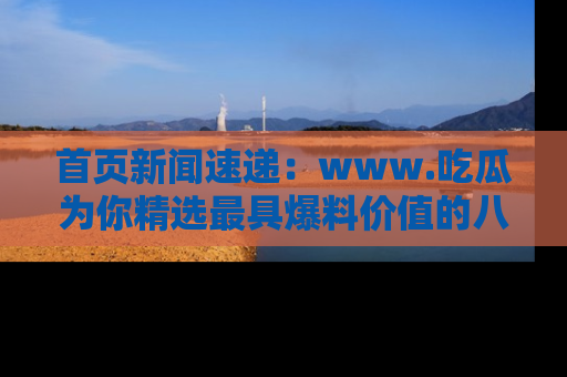 首页新闻速递:www.吃瓜为你精选最具爆料价值的八卦和趣闻!