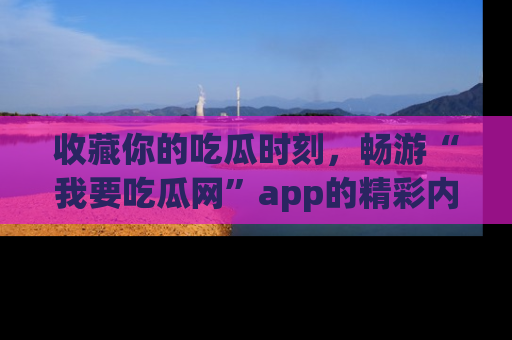 收藏你的吃瓜时刻,畅游“我要吃瓜网”app的精彩内容