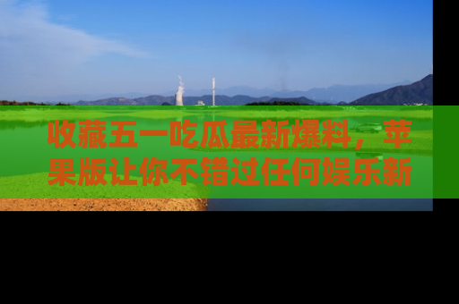 收藏五一吃瓜最新爆料，苹果版让你不错过任何娱乐新闻
