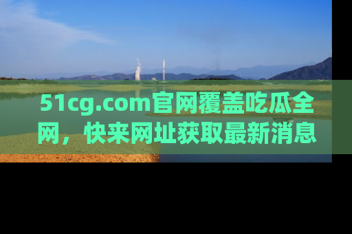 51cg.com官网覆盖吃瓜全网,快来网址获取最新消息与链接!