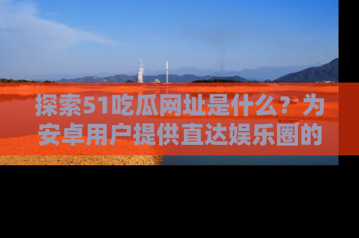 探索51吃瓜网址是什么？为安卓用户提供直达娱乐圈的途径