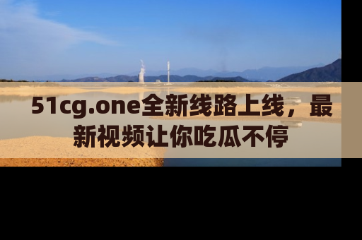 51cg.one全新线路上线,最新视频让你吃瓜不停