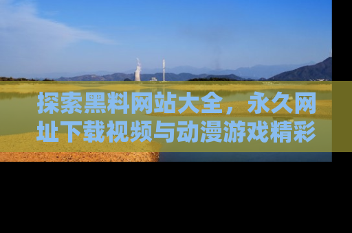 探索黑料网站大全,永久网址下载视频与动漫游戏精彩瞬间!