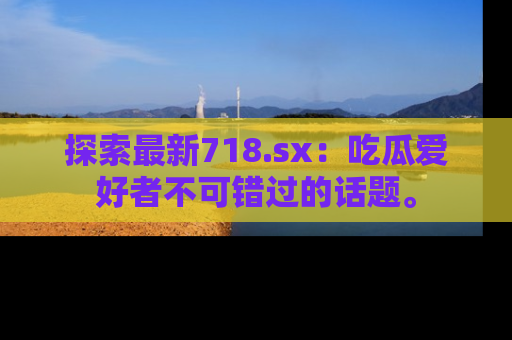 探索最新718.sx：吃瓜爱好者不可错过的话题。