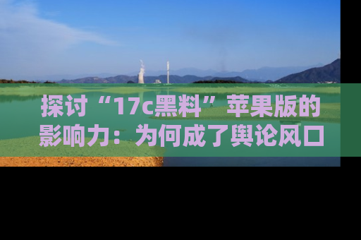 探讨“17c黑料”苹果版的影响力：为何成了舆论风口？