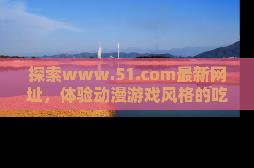 探索www.51.com最新网址，体验动漫游戏风格的吃瓜乐趣！