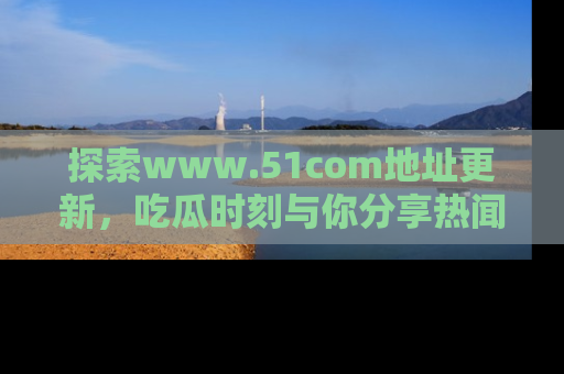 探索www.51com地址更新,吃瓜时刻与你分享热闻