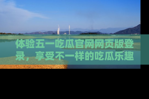 体验五一吃瓜官网网页版登录，享受不一样的吃瓜乐趣与互动体验
