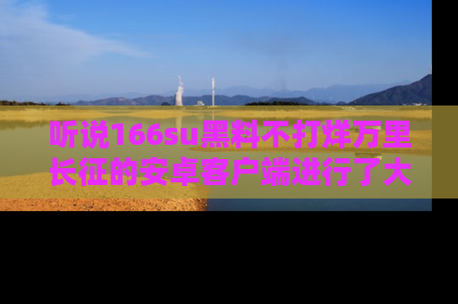 听说166su黑料不打烊万里长征的安卓客户端进行了大更新，八卦内容更加精彩与丰富！